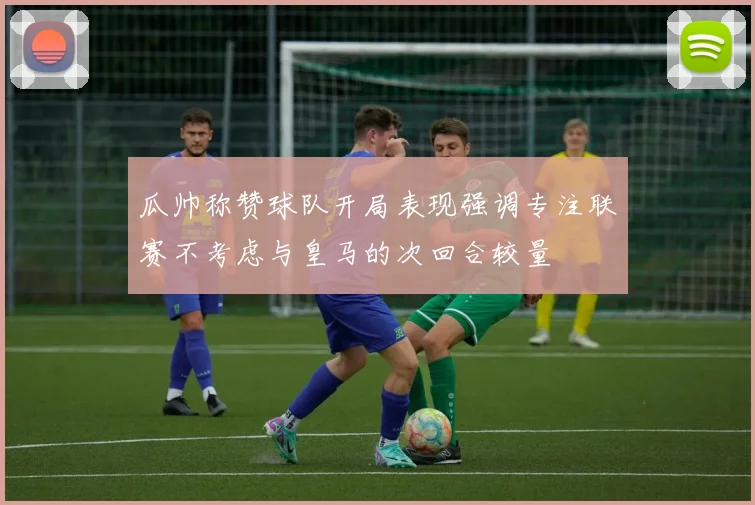 瓜帅称赞球队开局表现强调专注联赛不考虑与皇马的次回合较量