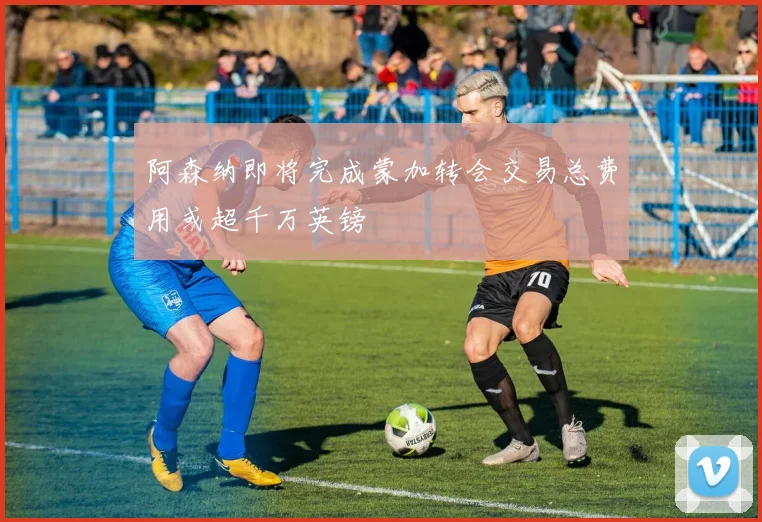 阿森纳即将完成蒙加转会交易总费用或超千万英镑