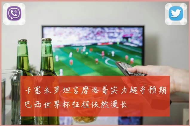 卡塞米罗坦言摩洛哥实力超乎预期巴西世界杯征程依然漫长