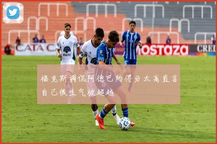 福克斯调侃阿德巴约得分太高直言自己很生气被超越