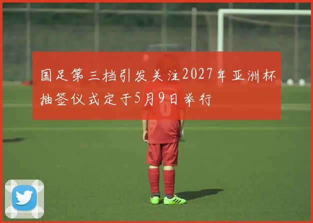 国足第三档引发关注2027年亚洲杯抽签仪式定于5月9日举行