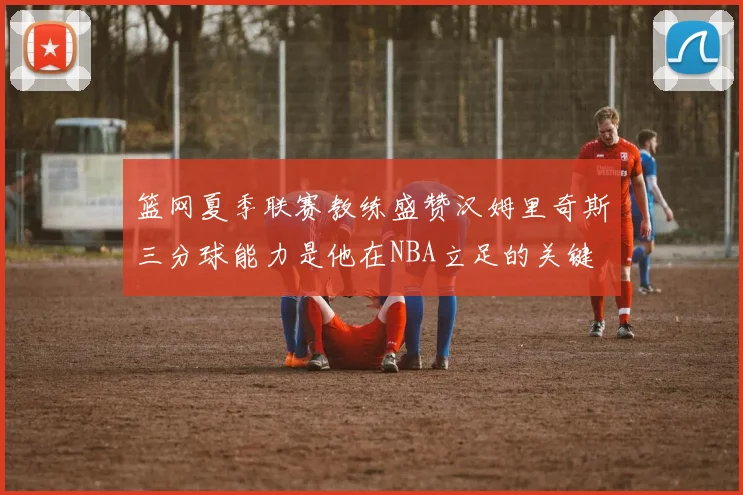 篮网夏季联赛教练盛赞汉姆里奇斯三分球能力是他在NBA立足的关键