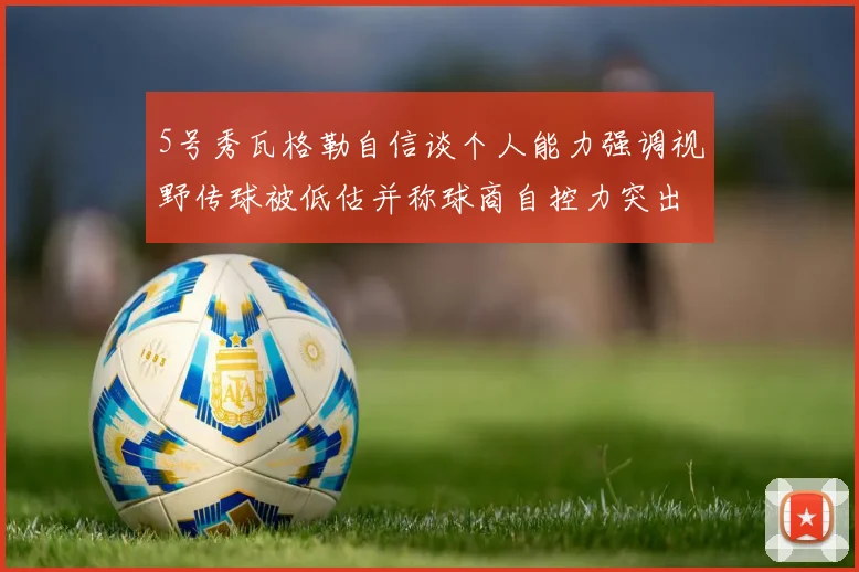 5号秀瓦格勒自信谈个人能力强调视野传球被低估并称球商自控力突出