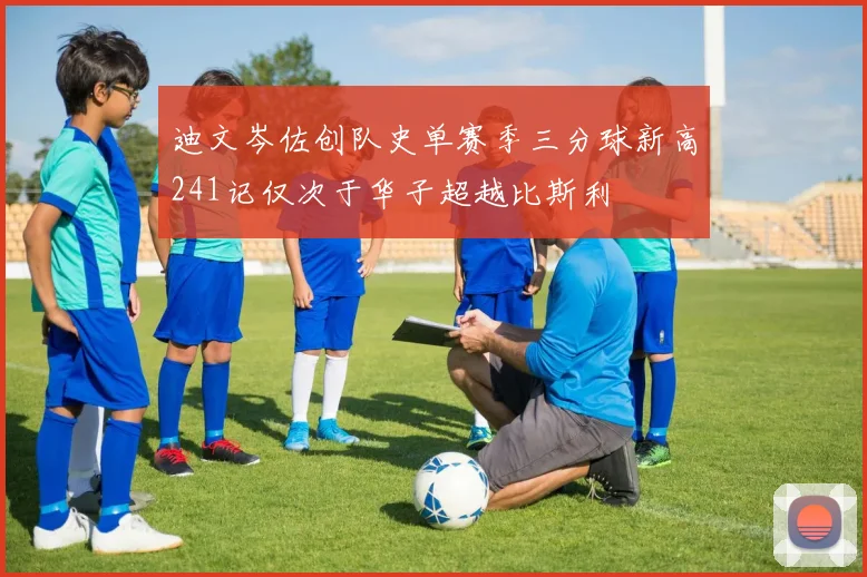 迪文岑佐创队史单赛季三分球新高241记仅次于华子超越比斯利