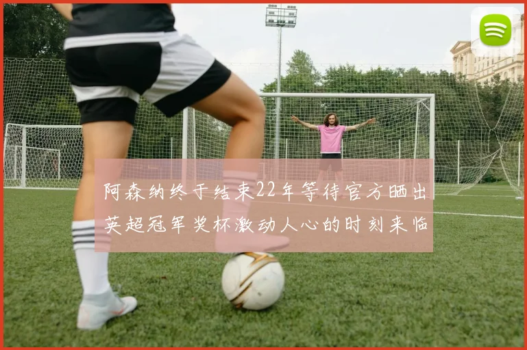 阿森纳终于结束22年等待官方晒出英超冠军奖杯激动人心的时刻来临