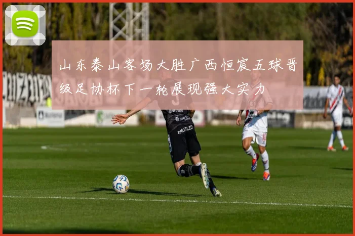 山东泰山客场大胜广西恒宸五球晋级足协杯下一轮展现强大实力