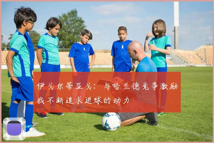 伊戈尔蒂亚戈：与哈兰德竞争激励我不断追求进球的动力