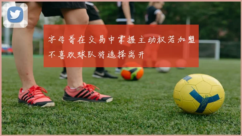 字母哥在交易中掌握主动权若加盟不喜欢球队将选择离开