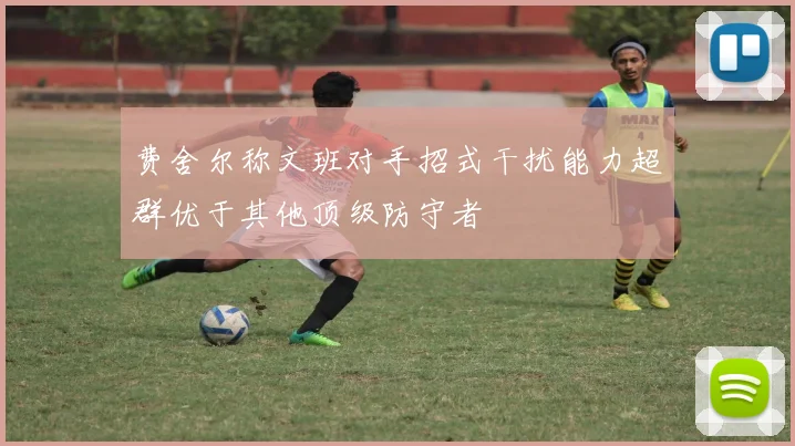 费舍尔称文班对手招式干扰能力超群优于其他顶级防守者
