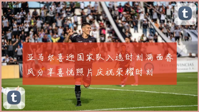 亚马尔喜迎国家队入选时刻满面春风分享喜悦照片庆祝荣耀时刻