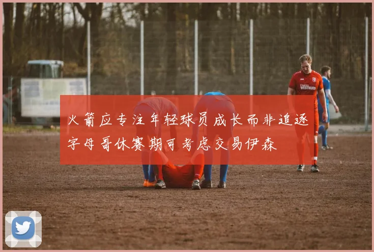 火箭应专注年轻球员成长而非追逐字母哥休赛期可考虑交易伊森